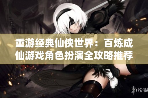 重游经典仙侠世界：百炼成仙游戏角色扮演全攻略推荐