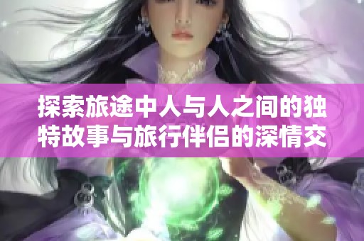 探索旅途中人与人之间的独特故事与旅行伴侣的深情交流