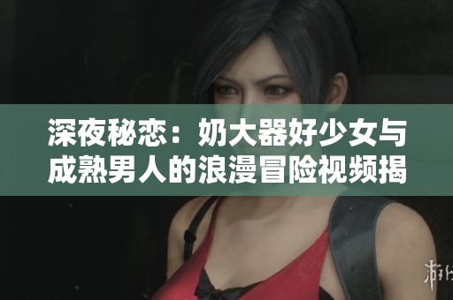 深夜秘恋：奶大器好少女与成熟男人的浪漫冒险视频揭秘