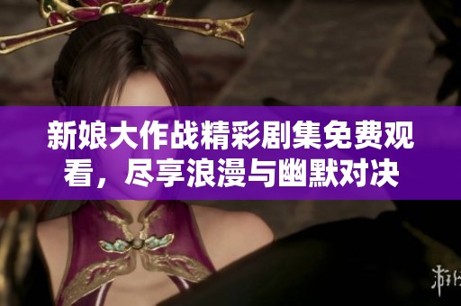 新娘大作战精彩剧集免费观看，尽享浪漫与幽默对决