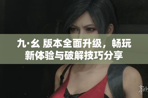 九·幺 版本全面升级，畅玩新体验与破解技巧分享