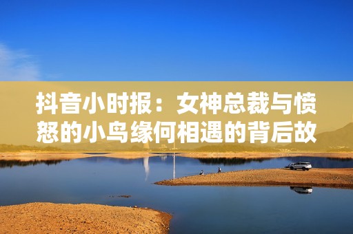 抖音小时报：女神总裁与愤怒的小鸟缘何相遇的背后故事