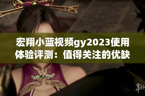 宏翔小蓝视频gy2023使用体验评测：值得关注的优缺点分析