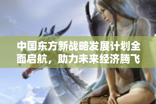 中国东方新战略发展计划全面启航，助力未来经济腾飞