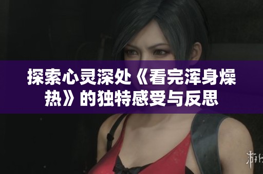 探索心灵深处《看完浑身燥热》的独特感受与反思
