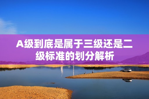 A级到底是属于三级还是二级标准的划分解析