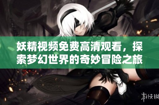 妖精视频免费高清观看，探索梦幻世界的奇妙冒险之旅