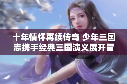 十年情怀再续传奇 少年三国志携手经典三国演义展开冒险之旅