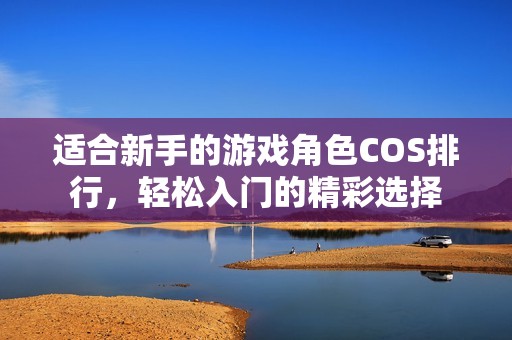 适合新手的游戏角色COS排行，轻松入门的精彩选择