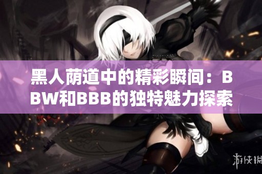 黑人荫道中的精彩瞬间：BBW和BBB的独特魅力探索