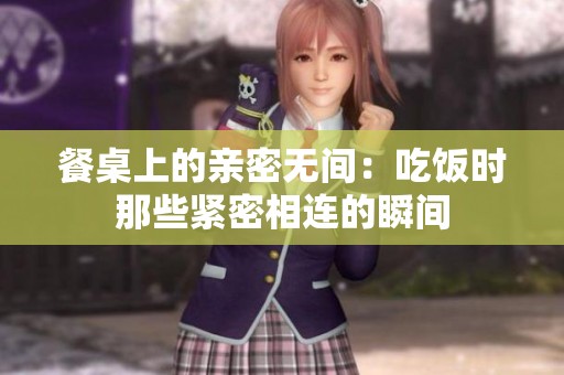 餐桌上的亲密无间：吃饭时那些紧密相连的瞬间