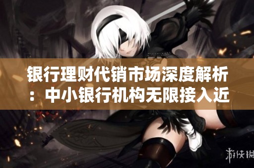 银行理财代销市场深度解析：中小银行机构无限接入近500家