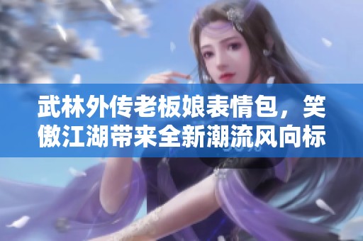武林外传老板娘表情包，笑傲江湖带来全新潮流风向标
