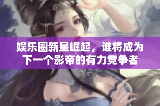 娱乐圈新星崛起，谁将成为下一个影帝的有力竞争者