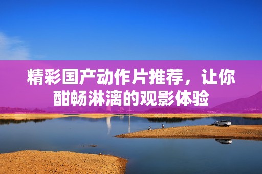 精彩国产动作片推荐，让你酣畅淋漓的观影体验