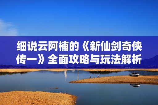 细说云阿楠的《新仙剑奇侠传一》全面攻略与玩法解析