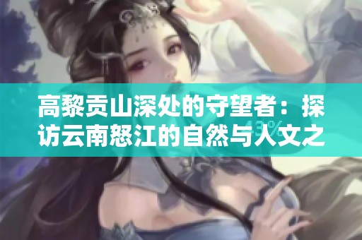 高黎贡山深处的守望者：探访云南怒江的自然与人文之美