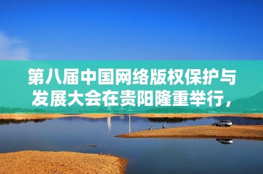 第八届中国网络版权保护与发展大会在贵阳隆重举行，探讨未来趋势与挑战