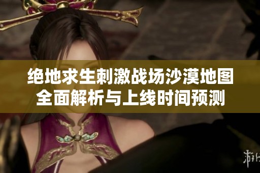 绝地求生刺激战场沙漠地图全面解析与上线时间预测