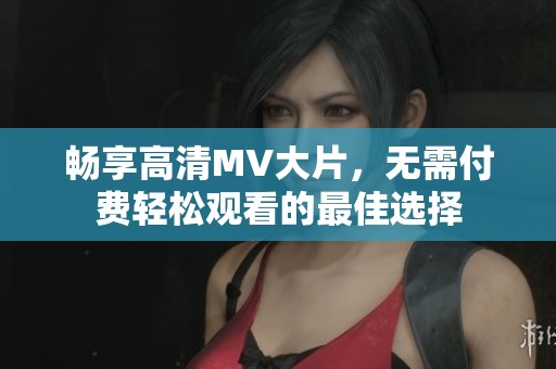 畅享高清MV大片，无需付费轻松观看的最佳选择