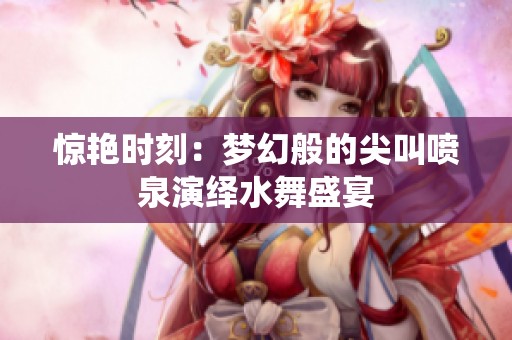 惊艳时刻：梦幻般的尖叫喷泉演绎水舞盛宴