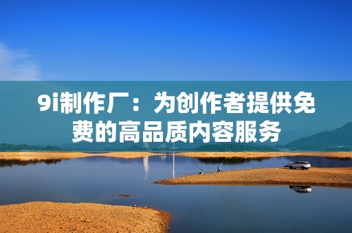 9i制作厂：为创作者提供免费的高品质内容服务
