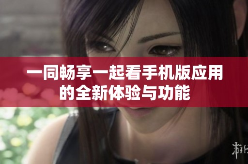 一同畅享一起看手机版应用的全新体验与功能