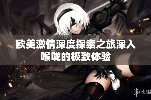 欧美激情深度探索之旅深入喉咙的极致体验
