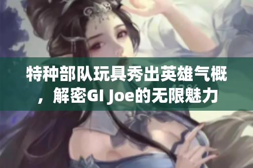 特种部队玩具秀出英雄气概，解密GI Joe的无限魅力