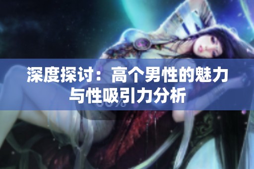 深度探讨：高个男性的魅力与性吸引力分析