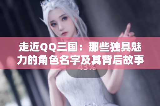走近QQ三国：那些独具魅力的角色名字及其背后故事揭秘