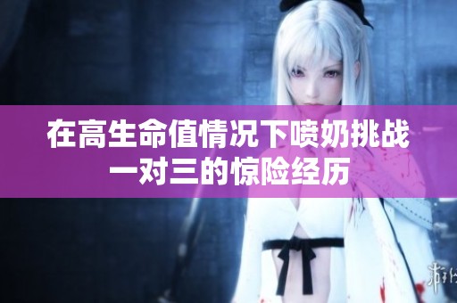 在高生命值情况下喷奶挑战一对三的惊险经历