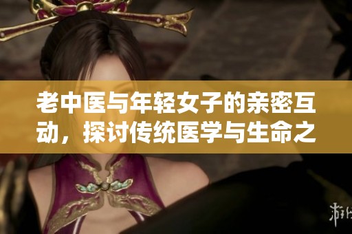 老中医与年轻女子的亲密互动，探讨传统医学与生命之美
