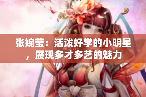 张婉莹：活泼好学的小明星，展现多才多艺的魅力