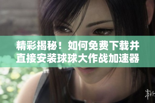 精彩揭秘！如何免费下载并直接安装球球大作战加速器畅享游戏乐趣