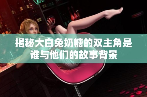 揭秘大白兔奶糖的双主角是谁与他们的故事背景