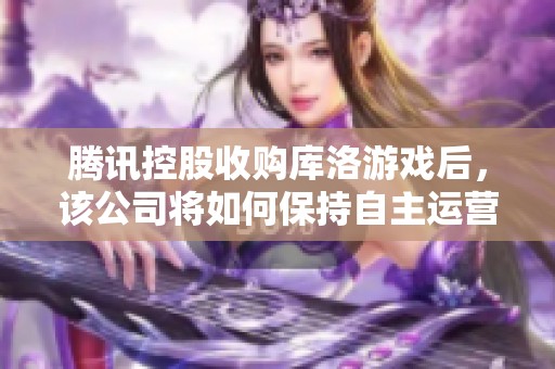 腾讯控股收购库洛游戏后，该公司将如何保持自主运营