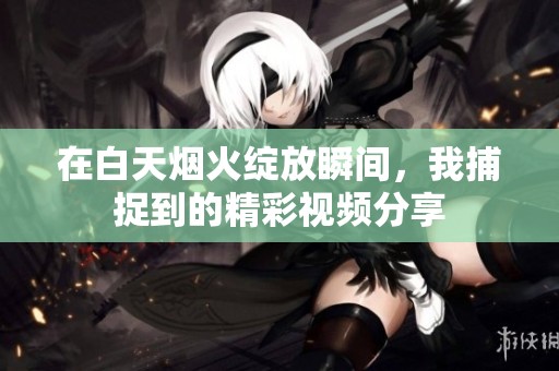 在白天烟火绽放瞬间，我捕捉到的精彩视频分享