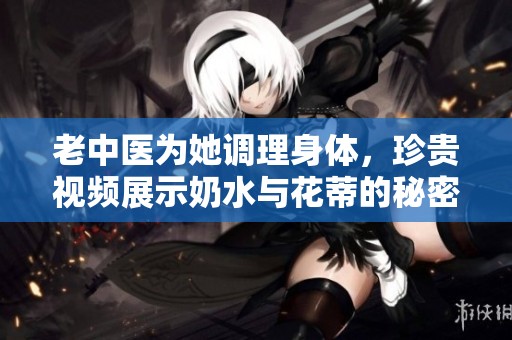 老中医为她调理身体，珍贵视频展示奶水与花蒂的秘密
