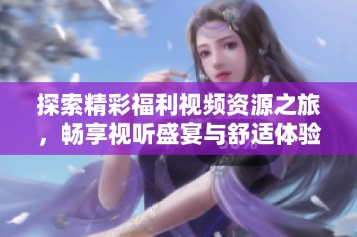 探索精彩福利视频资源之旅，畅享视听盛宴与舒适体验