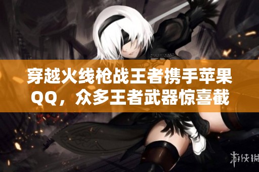 穿越火线枪战王者携手苹果QQ，众多王者武器惊喜截图展示