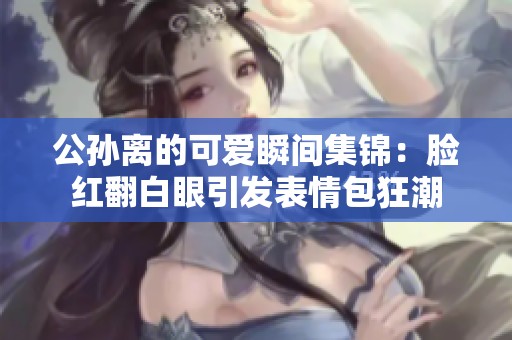 公孙离的可爱瞬间集锦：脸红翻白眼引发表情包狂潮