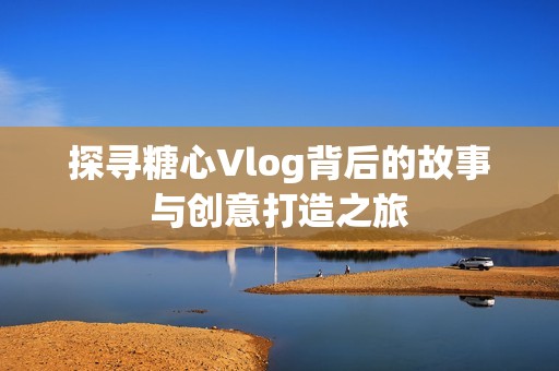 探寻糖心Vlog背后的故事与创意打造之旅