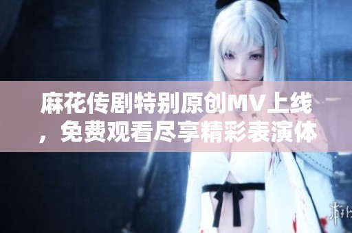 麻花传剧特别原创MV上线，免费观看尽享精彩表演体验
