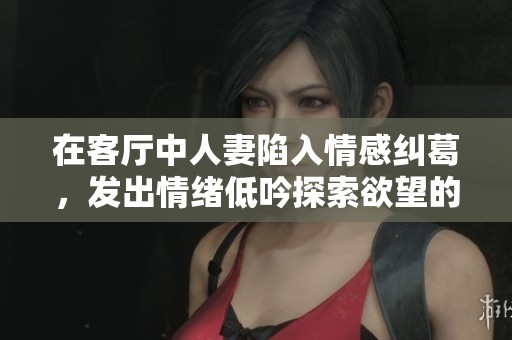 在客厅中人妻陷入情感纠葛，发出情绪低吟探索欲望的秘密