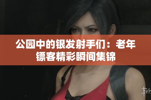 公园中的银发射手们：老年镖客精彩瞬间集锦