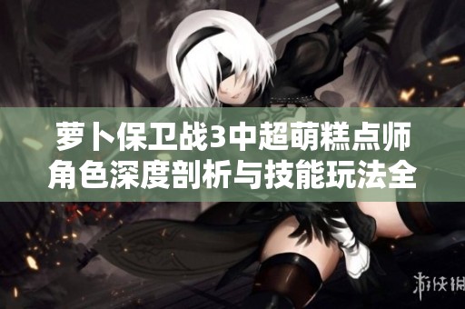 萝卜保卫战3中超萌糕点师角色深度剖析与技能玩法全揭秘
