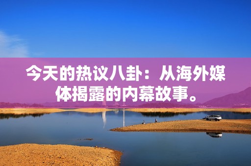 今天的热议八卦：从海外媒体揭露的内幕故事。