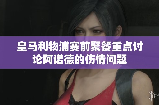 皇马利物浦赛前聚餐重点讨论阿诺德的伤情问题