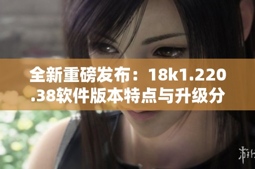 全新重磅发布：18k1.220.38软件版本特点与升级分析